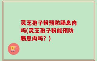 灵芝孢子粉预防肠息肉吗(灵芝孢子粉能预防肠息肉吗？)