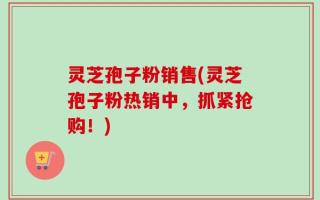 灵芝孢子粉销售(灵芝孢子粉热销中，抓紧抢购！)