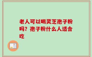 老人可以喝灵芝孢子粉吗？孢子粉什么人适合吃