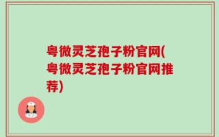 粤微灵芝孢子粉官网(粤微灵芝孢子粉官网推荐)