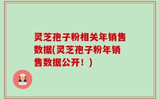 灵芝孢子粉相关年销售数据(灵芝孢子粉年销售数据公开！)