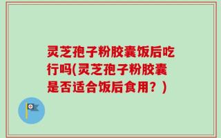 灵芝孢子粉胶囊饭后吃行吗(灵芝孢子粉胶囊是否适合饭后食用？)