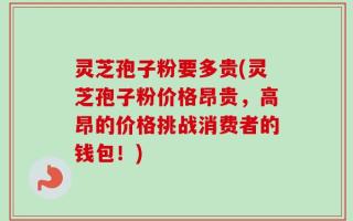 灵芝孢子粉要多贵(灵芝孢子粉价格昂贵，高昂的价格挑战消费者的钱包！)