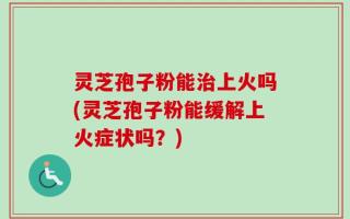 灵芝孢子粉能治上火吗(灵芝孢子粉能缓解上火症状吗？)
