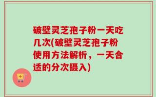 破壁灵芝孢子粉一天吃几次(破壁灵芝孢子粉使用方法解析，一天合适的分次摄入)