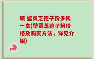 破 壁灵芝孢子粉多钱一盒(壁灵芝孢子粉价格及购买方法，详见介绍)