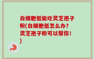 白细胞低能吃灵芝孢子粉(白细胞低怎么办？灵芝孢子粉可以帮你！)