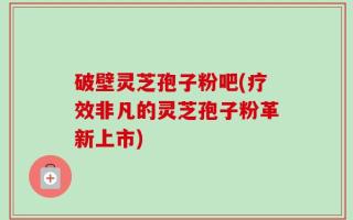 破壁灵芝孢子粉吧(疗效非凡的灵芝孢子粉革新上市)