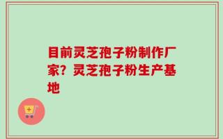 目前灵芝孢子粉制作厂家？灵芝孢子粉生产基地