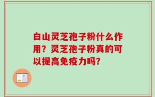 白山灵芝孢子粉什么作用？灵芝孢子粉真的可以提高免疫力吗？