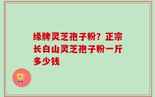 缘牌灵芝孢子粉？正宗长白山灵芝孢子粉一斤多少钱