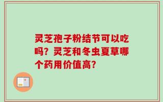 灵芝孢子粉结节可以吃吗？灵芝和冬虫夏草哪个药用价值高？