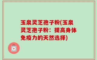 玉泉灵芝孢子粉(玉泉灵芝孢子粉：提高身体免疫力的天然选择)