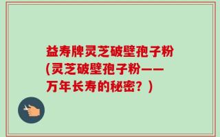 益寿牌灵芝破壁孢子粉(灵芝破壁孢子粉——万年长寿的秘密？)