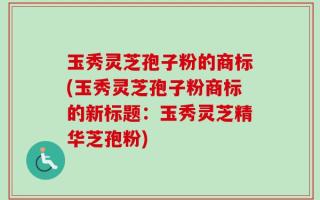 玉秀灵芝孢子粉的商标(玉秀灵芝孢子粉商标的新标题：玉秀灵芝精华芝孢粉)