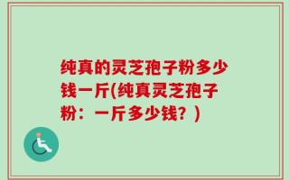 纯真的灵芝孢子粉多少钱一斤(纯真灵芝孢子粉：一斤多少钱？)
