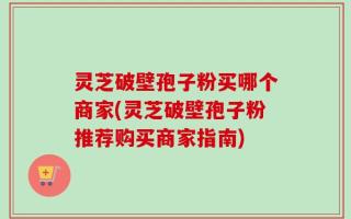 灵芝破壁孢子粉买哪个商家(灵芝破壁孢子粉推荐购买商家指南)