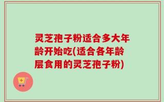 灵芝孢子粉适合多大年龄开始吃(适合各年龄层食用的灵芝孢子粉)