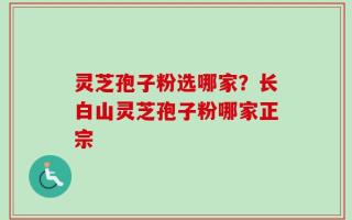 灵芝孢子粉选哪家？长白山灵芝孢子粉哪家正宗