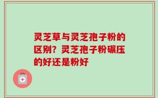 灵芝草与灵芝孢子粉的区别？灵芝孢子粉碾压的好还是粉好