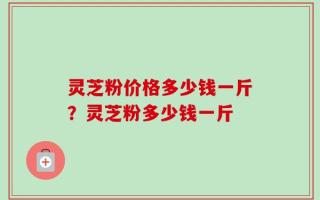 灵芝粉价格多少钱一斤？灵芝粉多少钱一斤