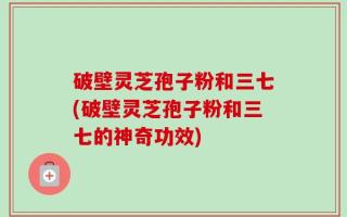 破壁灵芝孢子粉和三七(破壁灵芝孢子粉和三七的神奇功效)