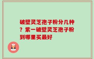 破壁灵芝孢子粉分几种？紫一破壁灵芝孢子粉到哪里买最好