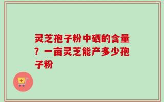灵芝孢子粉中硒的含量？一亩灵芝能产多少孢子粉