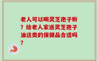 老人可以喝灵芝孢子粉？给老人家送灵芝孢子油这类的保健品合适吗？
