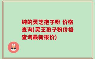 纯的灵芝孢子粉 价格查询(灵芝孢子粉价格查询最新报价)