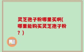 灵芝孢子粉哪里买啊(哪里能购买灵芝孢子粉？)