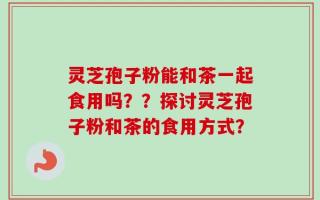 灵芝孢子粉能和茶一起食用吗？？探讨灵芝孢子粉和茶的食用方式？