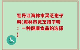 牡丹江海林市灵芝孢子粉(海林市灵芝孢子粉：一种健康食品的选择)