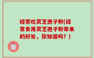 经常吃灵芝孢子粉(经常食用灵芝孢子粉带来的好处，你知道吗？)