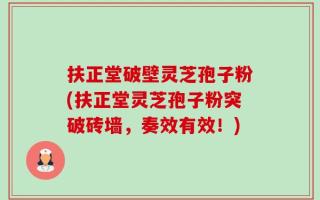 扶正堂破壁灵芝孢子粉(扶正堂灵芝孢子粉突破砖墙，奏效有效！)
