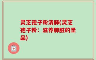 灵芝孢子粉清肺(灵芝孢子粉：滋养肺脏的圣品)