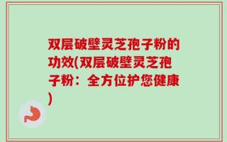 双层破壁灵芝孢子粉的功效(双层破壁灵芝孢子粉：全方位护您健康)