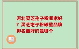 河北灵芝孢子粉哪家好？灵芝饱子粉破璧品牌排名最好的是哪个