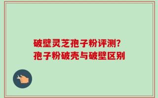 破壁灵芝孢子粉评测？孢子粉破壳与破壁区别
