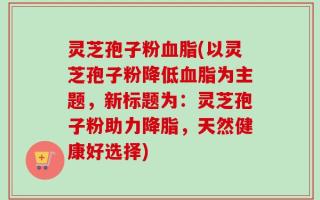 灵芝孢子粉血脂(以灵芝孢子粉降低血脂为主题，新标题为：灵芝孢子粉助力降脂，天然健康好选择)