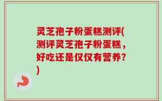 灵芝孢子粉蛋糕测评(测评灵芝孢子粉蛋糕，好吃还是仅仅有营养？)