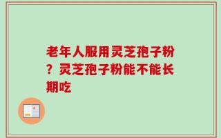 老年人服用灵芝孢子粉？灵芝孢子粉能不能长期吃