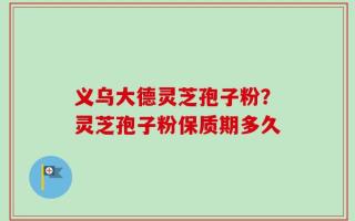 义乌大德灵芝孢子粉？灵芝孢子粉保质期多久