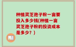 种植灵芝孢子粉一亩要投入多少钱(种植一亩灵芝孢子粉的投资成本是多少？)