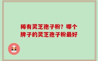 稀有灵芝孢子粉？哪个牌子的灵芝孢子粉最好
