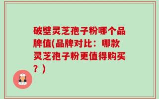 破壁灵芝孢子粉哪个品牌值(品牌对比：哪款灵芝孢子粉更值得购买？)