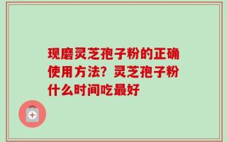 现磨灵芝孢子粉的正确使用方法？灵芝孢子粉什么时间吃最好
