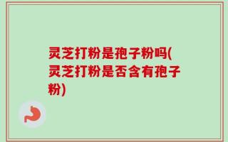 灵芝打粉是孢子粉吗(灵芝打粉是否含有孢子粉)