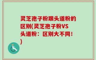 灵芝孢子粉跟头道粉的区别(灵芝孢子粉VS头道粉：区别大不同！)