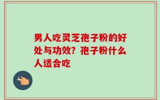 男人吃灵芝孢子粉的好处与功效？孢子粉什么人适合吃